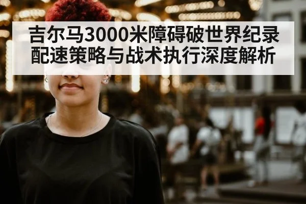 吉尔马3000米障碍破世界纪录 配速策略与战术执行深度解析