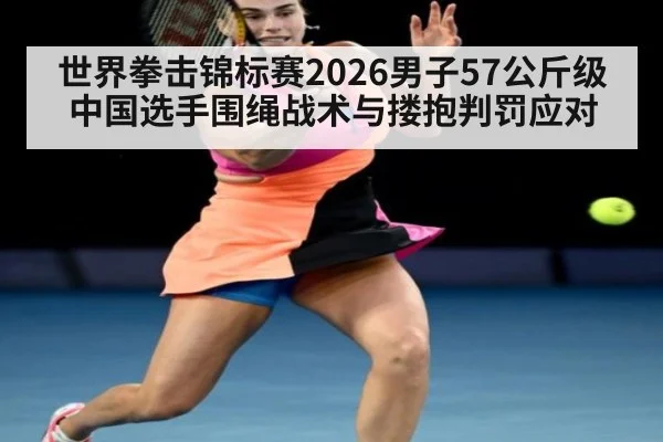 世界拳击锦标赛2026男子57公斤级中国选手围绳战术与搂抱判罚应对