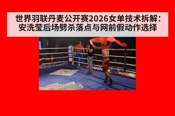 世界羽联丹麦公开赛2026女单技术拆解：安洗莹后场劈杀落点与网前假动作选择