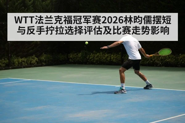 WTT法兰克福冠军赛2026林昀儒摆短与反手拧拉选择评估及比赛走势影响